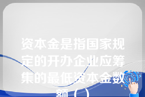 资本金是指国家规定的开办企业应筹集的最低资本金数额（）