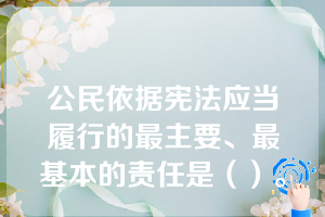 公民依据宪法应当履行的最主要、最基本的责任是（）。