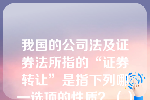 我国的公司法及证券法所指的“证券转让”是指下列哪一选项的性质？（）