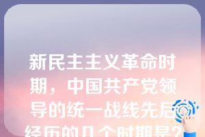 新民主主义革命时期，中国共产党领导的统一战线先后经历的几个时期是？