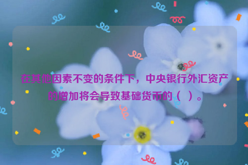 在其他因素不变的条件下，中央银行外汇资产的增加将会导致基础货币的（ ）。