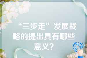 “三步走”发展战略的提出具有哪些意义？