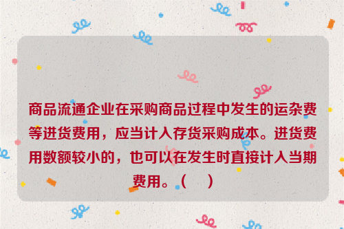 商品流通企业在采购商品过程中发生的运杂费等进货费用，应当计入存货采购成本。进货费用数额较小的，也可以在发生时直接计入当期费用。（　）