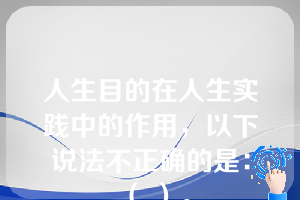 人生目的在人生实践中的作用，以下说法不正确的是：（ ）。