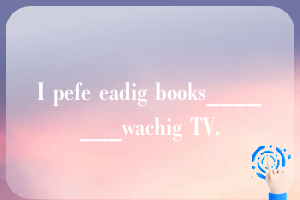 I pefe eadig books_______wachig TV.