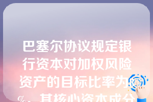 巴塞尔协议规定银行资本对加权风险资产的目标比率为8%，其核心资本成分至少为4%