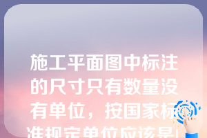 施工平面图中标注的尺寸只有数量没有单位，按国家标准规定单位应该是[填空]。