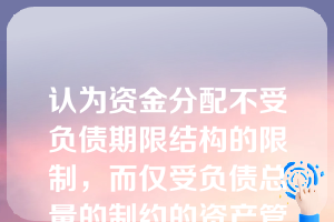 认为资金分配不受负债期限结构的限制，而仅受负债总量的制约的资产管理方法是（）