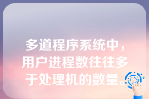 多道程序系统中，用户进程数往往多于处理机的数量。