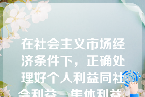 在社会主义市场经济条件下，正确处理好个人利益同社会利益、集体利益、国家利益之间关系的基本原则是（）。