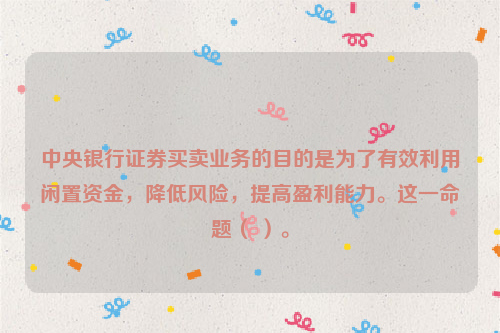 中央银行证券买卖业务的目的是为了有效利用闲置资金，降低风险，提高盈利能力。这一命题（ ）。