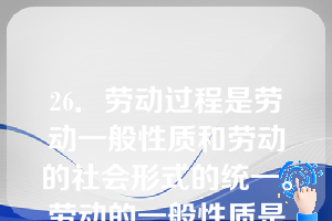 26．劳动过程是劳动一般性质和劳动的社会形式的统一。劳动的一般性质是指（）