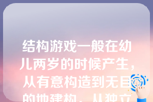 结构游戏一般在幼儿两岁的时候产生，从有意构造到无目的地建构，从独立建构到合作建构，从嬉戏行为到一丝不苟的工作，随着幼儿年龄的增长和经验的增加而不断地丰富、发展。