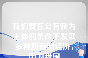 我们要在公有制为主体的条件下发展多种所有制经济，因为我国