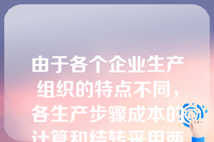 由于各个企业生产组织的特点不同，各生产步骤成本的计算和结转采用两种不同的方法：逐步结转法和平行结转法。（ ）