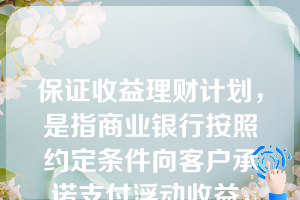 保证收益理财计划，是指商业银行按照约定条件向客户承诺支付浮动收益，银行承担由此产生的投资风险，或银行按照约定条件向客户承诺支付最低收益并承担相关风险，其他投资收益由银行和客户按照合同约定分配，并共同承担相关投资风险的理财计划。