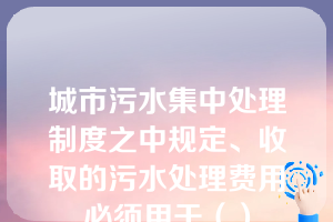 城市污水集中处理制度之中规定、收取的污水处理费用必须用于（）