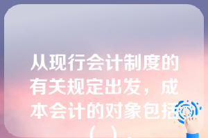 从现行会计制度的有关规定出发，成本会计的对象包括（ ）。