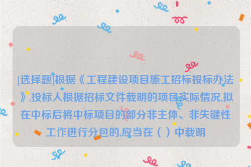 [选择题]根据《工程建设项目施工招标投标办法》,投标人根据招标文件载明的项目实际情况,拟在中标后将中标项目的部分非主体、非失键性工作进行分包的,应当在（）中载明