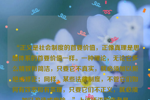 “正义是社会制度的首要价值，正像真理是思想体系的首要价值一样。一种理论，无论它多么精致和简洁，只要它不真实，就必须加以拒绝或修正；同样，某些法律制度，不管它们如何有效率和有条理，只要它们不正义，就必须加以改造或废除。”上述话语的作者是