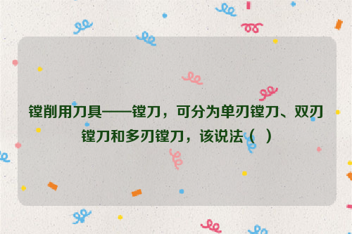 镗削用刀具——镗刀，可分为单刃镗刀、双刃镗刀和多刃镗刀，该说法（ ）