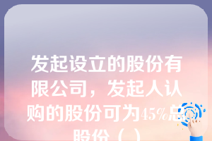 发起设立的股份有限公司，发起人认购的股份可为45%总股份（）