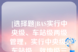 [选择题]BAS实行中央级、车站级两级管理，实行中央级、车站级、就地级三级控制方式（）