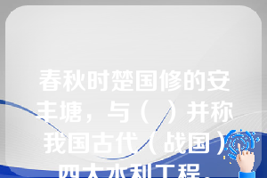 春秋时楚国修的安丰塘，与（ ）并称我国古代（战国）四大水利工程。