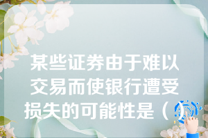 某些证券由于难以交易而使银行遭受损失的可能性是（）。