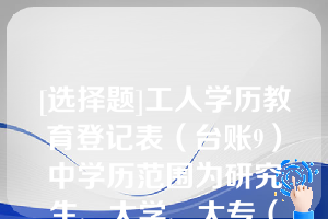 [选择题]工人学历教育登记表（台账9）中学历范围为研究生、大学、大专（高职）、中专、技校、高中、初中（）