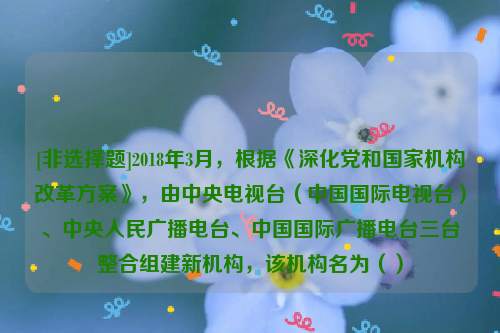 [非选择题]2018年3月，根据《深化党和国家机构改革方案》，由中央电视台（中国国际电视台）、中央人民广播电台、中国国际广播电台三台整合组建新机构，该机构名为（）