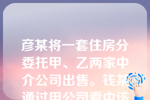 彦某将一套住房分別委托甲、乙两家中介公司出售。钱某通过甲公司看中该房,但觉得房价太高。双方在看房前所签协议中约定了防“跳单”条款:钱某对甲公司的房源信息负保密义务,不得利用其信息撇开甲公司直接与房主签约,否则支付违约金。事后钱某又在乙公司发现同一房源,而房价比甲公司低得多。钱某通过乙公司买得该房,甲公司得知后提出异议。关于本案下列哪些判断是错误的