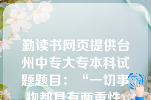 勤读书网页提供台州中专大专本科试题题目：“一切事物都具有两重性，困难也有它的两重性。”这是一个（   B   ）。