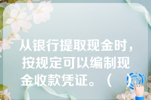 从银行提取现金时，按规定可以编制现金收款凭证。（  ）