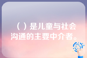 （）是儿童与社会沟通的主要中介者。