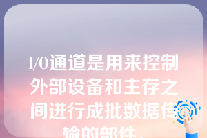 I/O通道是用来控制外部设备和主存之间进行成批数据传输的部件。