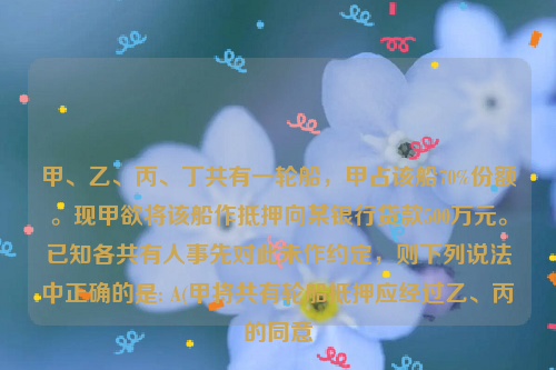 甲、乙、丙、丁共有一轮船，甲占该船70%份额。现甲欲将该船作抵押向某银行贷款500万元。已知各共有人事先对此未作约定，则下列说法中正确的是: A(甲将共有轮船抵押应经过乙、丙的同意