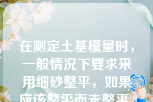 在测定土基模量时，一般情况下要求采用细砂整平，如果应该整平而未整平，测定的土基模量比真实值______（）