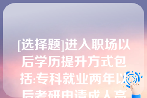 [选择题]进入职场以后学历提升方式包括:专科就业两年以后考研申请成人高考申请自学考试等