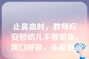 止鼻血时，教师应安慰幼儿不要紧张，用口呼吸，头略低。