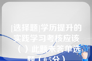 [选择题]学历提升的实践学习考核应该（）此题未答单选题（0.5分）