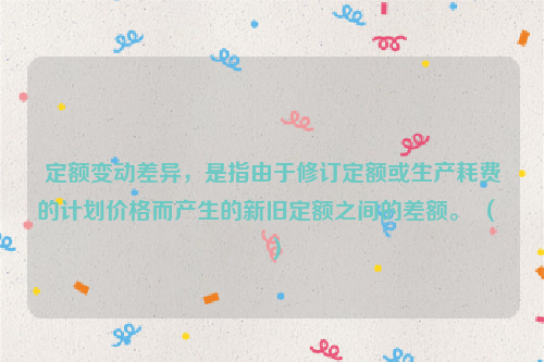 定额变动差异，是指由于修订定额或生产耗费的计划价格而产生的新旧定额之间的差额。 （ ）