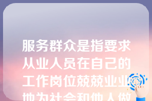 服务群众是指要求从业人员在自己的工作岗位兢兢业业地为社会和他人做贡献。