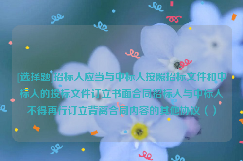 [选择题]招标人应当与中标人按照招标文件和中标人的投标文件订立书面合同招标人与中标人不得再行订立背离合同内容的其他协议（）