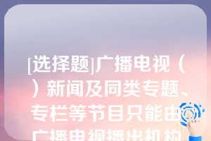 [选择题]广播电视（）新闻及同类专题、专栏等节目只能由广播电视播出机构制作