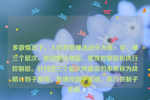 多数情况下，人们将管理活动分为高、中、基三个层次，即战略计划层、管理控制层和执行控制层。针对这三个层次所建设的系统称为战略计划子系统、管理控制子系统、执行控制子系统。