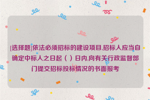 [选择题]依法必须招标的建设项目,招标人应当自确定中标人之日起（）日内,向有关行政监督部门提交招标投标情况的书面报考