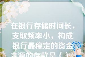 在银行存储时间长，支取频率小，构成银行最稳定的资金来源的存款是（）。