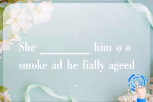 She _______ him o o smoke ad he fially ageed.