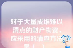 对于大量成堆难以清点的财产物资，应采用的清查方法是（  ）。